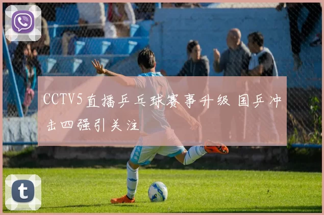 CCTV5直播乒乓球赛事升级 国乒冲击四强引关注