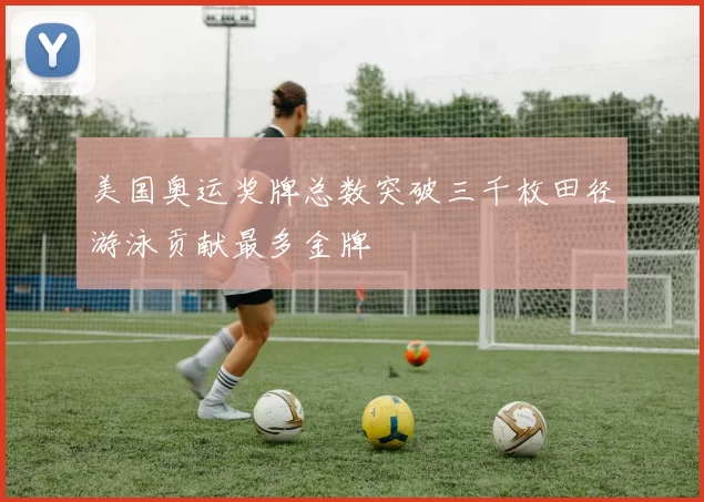 美国奥运奖牌总数突破三千枚田径游泳贡献最多金牌