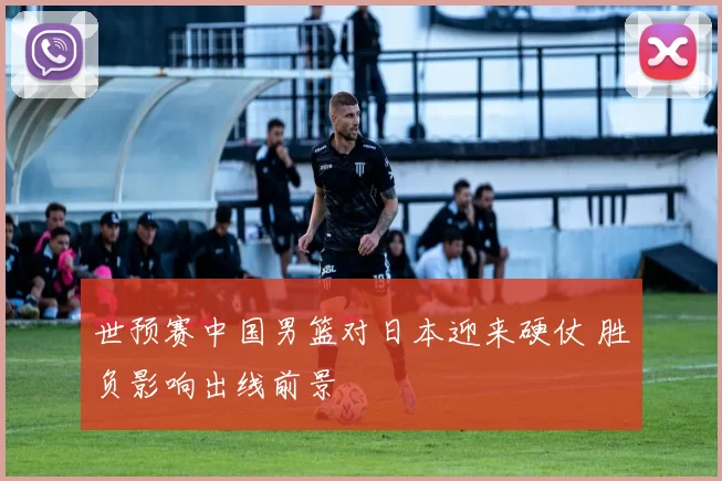 世预赛中国男篮对日本迎来硬仗 胜负影响出线前景