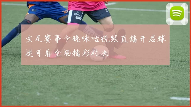 女足赛事今晚咪咕视频直播开启球迷可看全场精彩对决