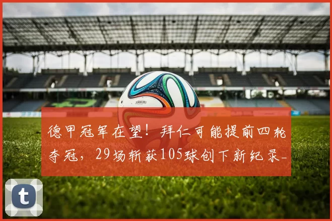 德甲冠军在望！拜仁可能提前四轮夺冠，29场斩获105球创下新纪录_赛季_比赛_多特蒙德