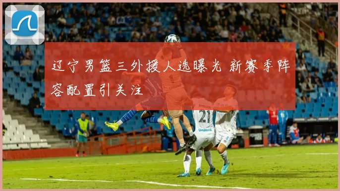 辽宁男篮三外援人选曝光 新赛季阵容配置引关注