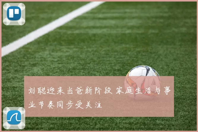 刘聪迎来当爸新阶段 家庭生活与事业节奏同步受关注