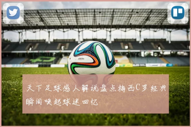 天下足球感人解说盘点梅西C罗经典瞬间唤起球迷回忆