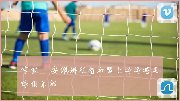 官宣 •安佩姆租借加盟上海海港足球俱乐部