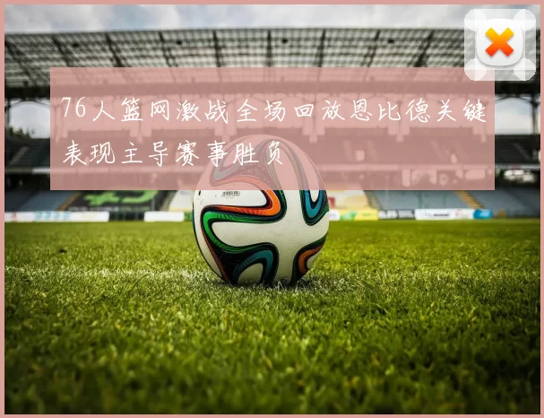 76人篮网激战全场回放恩比德关键表现主导赛事胜负