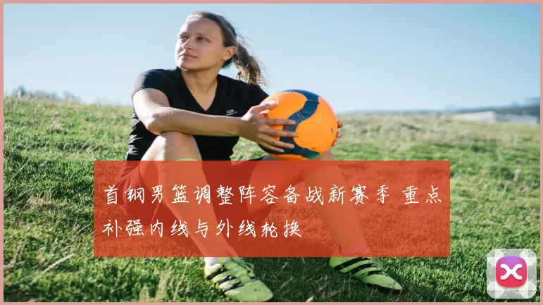 首钢男篮调整阵容备战新赛季 重点补强内线与外线轮换