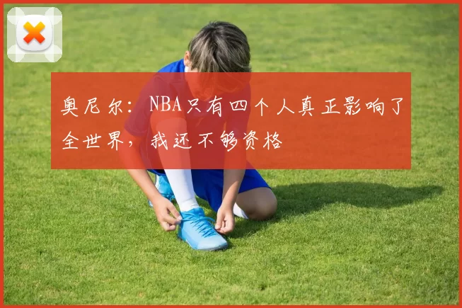 奥尼尔：NBA只有四个人真正影响了全世界，我还不够资格