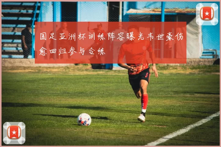 国足亚洲杯训练阵容曝光韦世豪伤愈回归参与合练