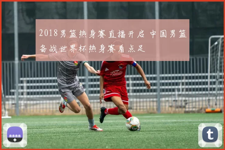 2018男篮热身赛直播开启 中国男篮备战世界杯热身赛看点足