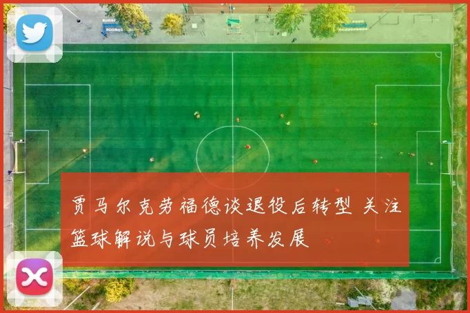 贾马尔克劳福德谈退役后转型 关注篮球解说与球员培养发展