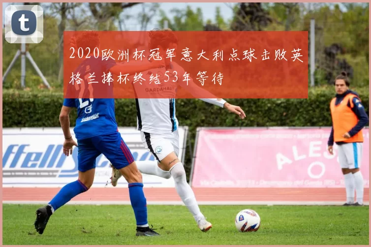 2020欧洲杯冠军意大利点球击败英格兰捧杯终结53年等待