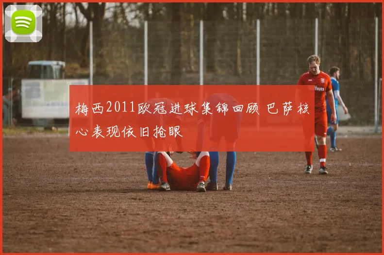 梅西2011欧冠进球集锦回顾 巴萨核心表现依旧抢眼