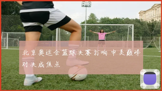 北京奥运会篮球决赛打响 中美巅峰对决成焦点