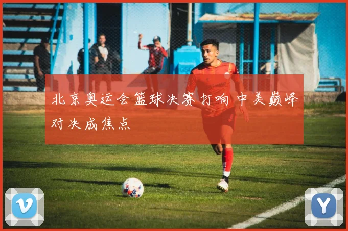 北京奥运会篮球决赛打响 中美巅峰对决成焦点